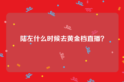 陆左什么时候去黄金档直播？为什么会被限流？