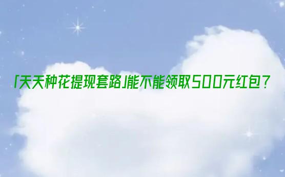 「天天种花提现套路」能不能领取500元红包？