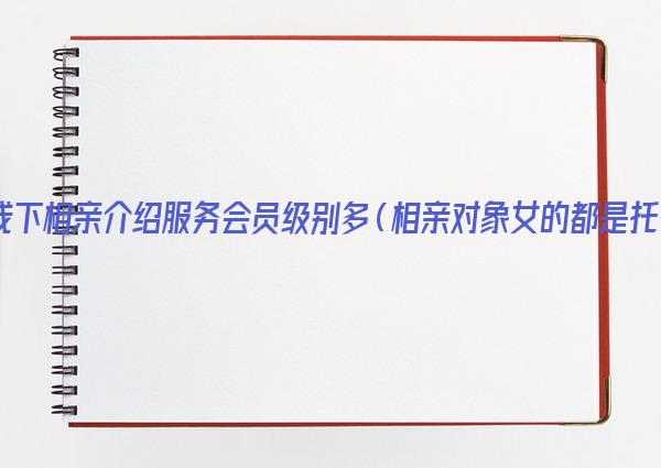 线下相亲介绍服务会员级别多（相亲对象女的都是托）