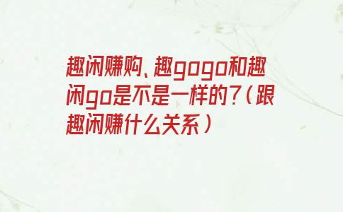 趣闲赚购、趣gogo和趣闲go是不是一样的？（跟趣闲赚什么关系）