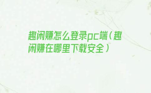 趣闲赚怎么登录pc端（趣闲赚在哪里下载安全）