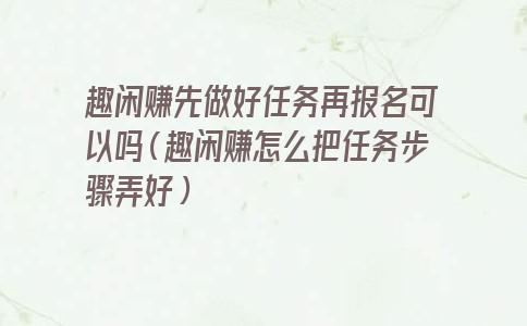 趣闲赚先做好任务再报名可以吗（趣闲赚怎么把任务步骤弄好）